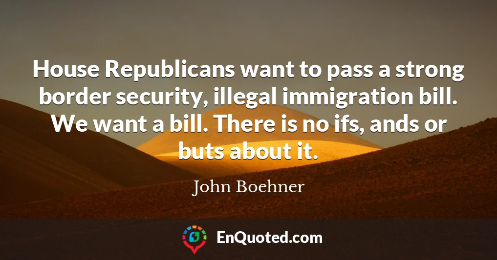 House Republicans want to pass a strong border security, illegal immigration bill. We want a bill. There is no ifs, ands or buts about it.