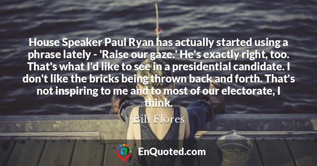 House Speaker Paul Ryan has actually started using a phrase lately - 'Raise our gaze.' He's exactly right, too. That's what I'd like to see in a presidential candidate. I don't like the bricks being thrown back and forth. That's not inspiring to me and to most of our electorate, I think.