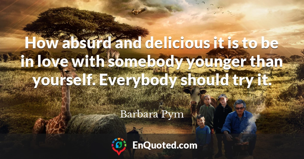 How absurd and delicious it is to be in love with somebody younger than yourself. Everybody should try it.
