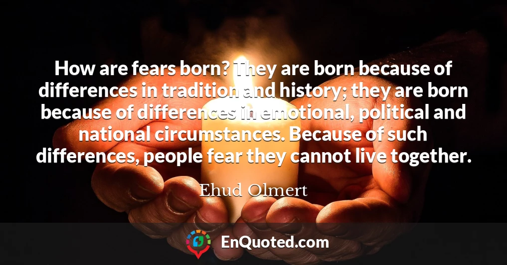 How are fears born? They are born because of differences in tradition and history; they are born because of differences in emotional, political and national circumstances. Because of such differences, people fear they cannot live together.