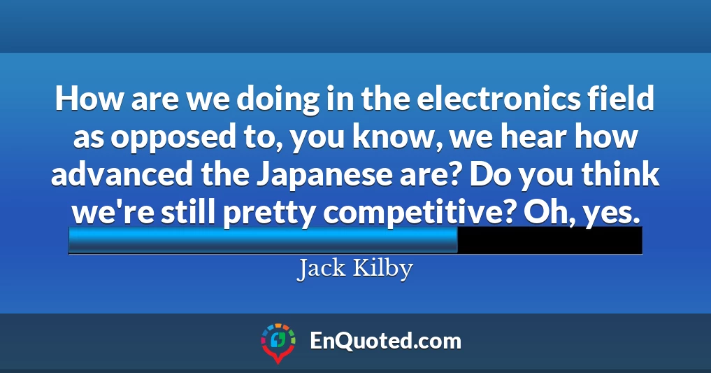 How are we doing in the electronics field as opposed to, you know, we hear how advanced the Japanese are? Do you think we're still pretty competitive? Oh, yes.