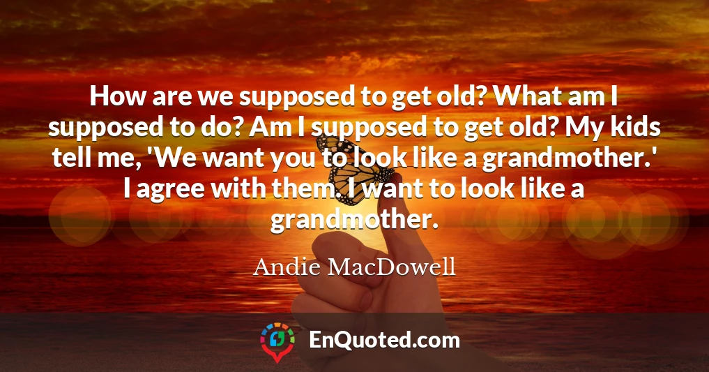 How are we supposed to get old? What am I supposed to do? Am I supposed to get old? My kids tell me, 'We want you to look like a grandmother.' I agree with them. I want to look like a grandmother.