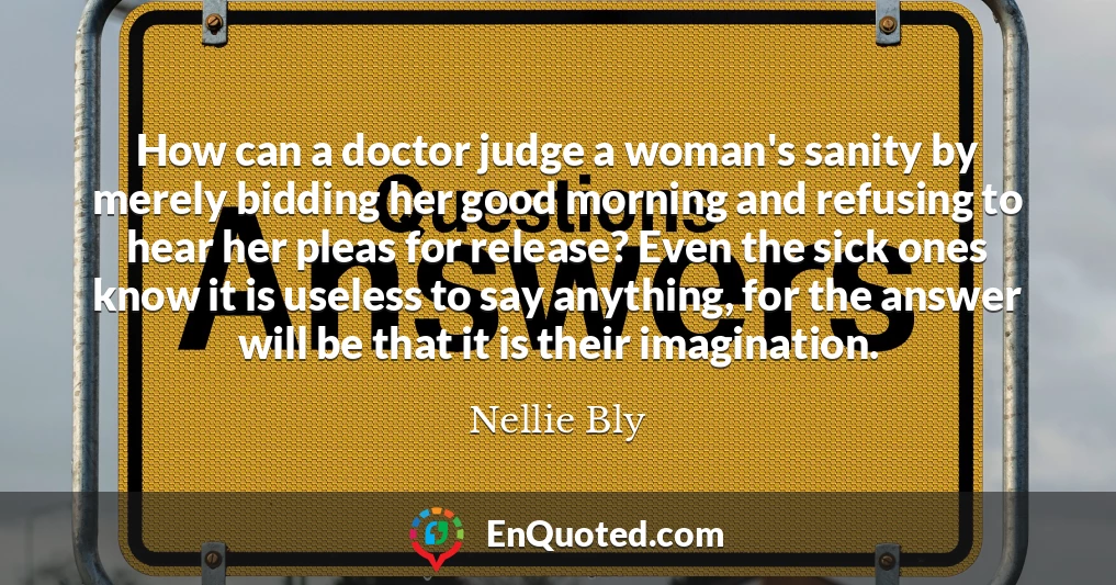 How can a doctor judge a woman's sanity by merely bidding her good morning and refusing to hear her pleas for release? Even the sick ones know it is useless to say anything, for the answer will be that it is their imagination.