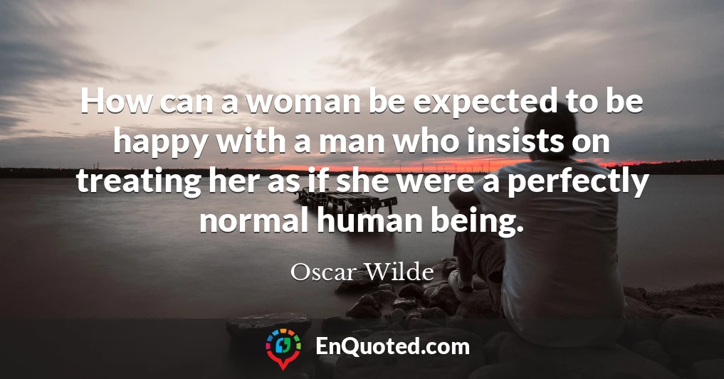 How can a woman be expected to be happy with a man who insists on treating her as if she were a perfectly normal human being.