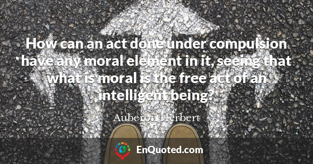 How can an act done under compulsion have any moral element in it, seeing that what is moral is the free act of an intelligent being?