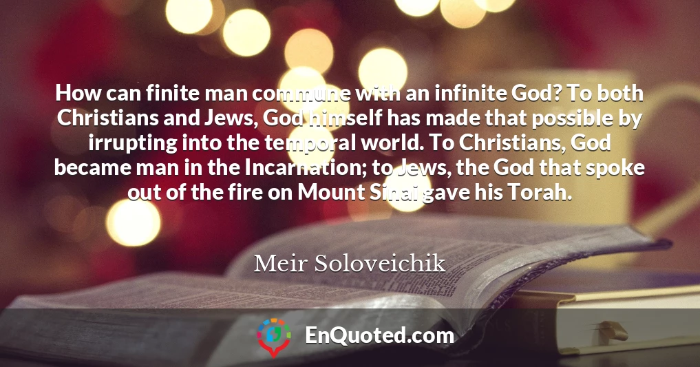 How can finite man commune with an infinite God? To both Christians and Jews, God himself has made that possible by irrupting into the temporal world. To Christians, God became man in the Incarnation; to Jews, the God that spoke out of the fire on Mount Sinai gave his Torah.