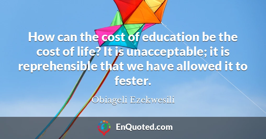 How can the cost of education be the cost of life? It is unacceptable; it is reprehensible that we have allowed it to fester.