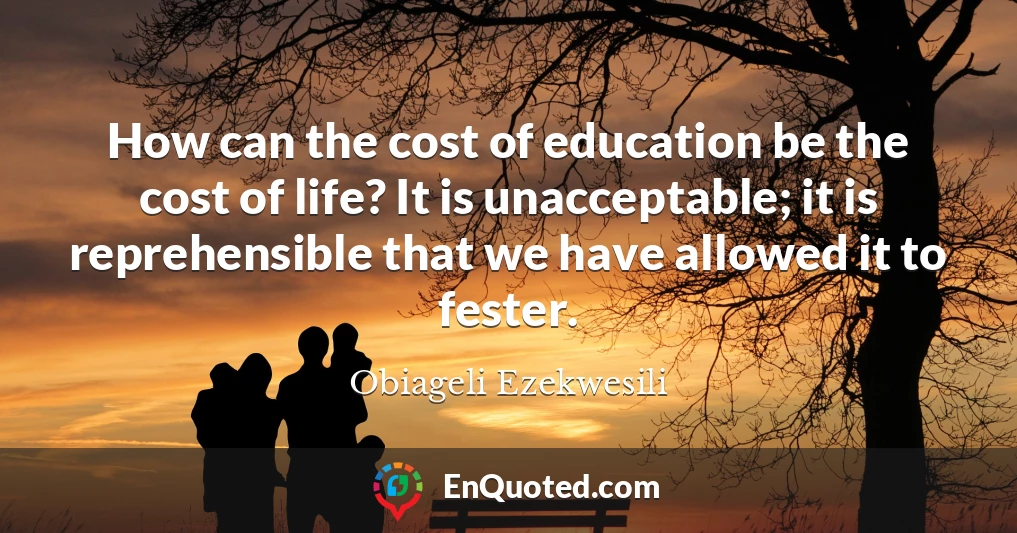 How can the cost of education be the cost of life? It is unacceptable; it is reprehensible that we have allowed it to fester.