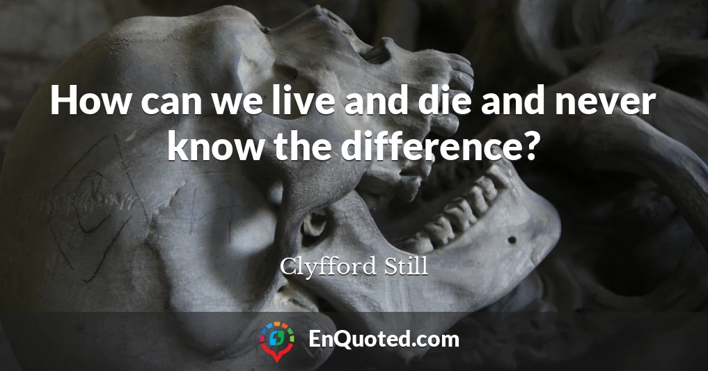 How can we live and die and never know the difference?