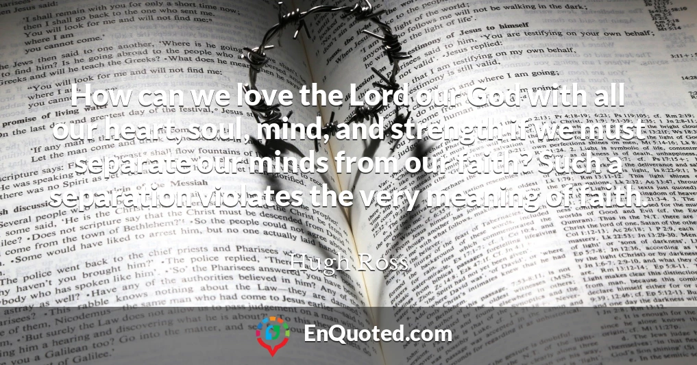 How can we love the Lord our God with all our heart, soul, mind, and strength if we must separate our minds from our faith? Such a separation violates the very meaning of faith.