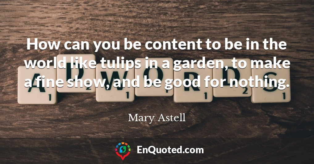 How can you be content to be in the world like tulips in a garden, to make a fine show, and be good for nothing.