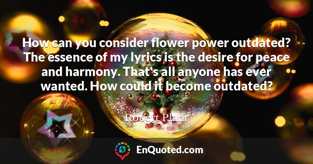 How can you consider flower power outdated? The essence of my lyrics is the desire for peace and harmony. That's all anyone has ever wanted. How could it become outdated?