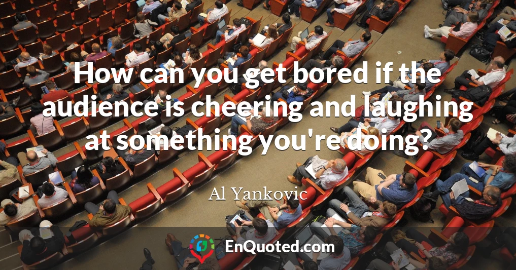 How can you get bored if the audience is cheering and laughing at something you're doing?