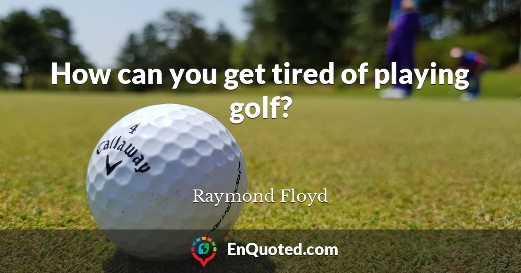 How can you get tired of playing golf?