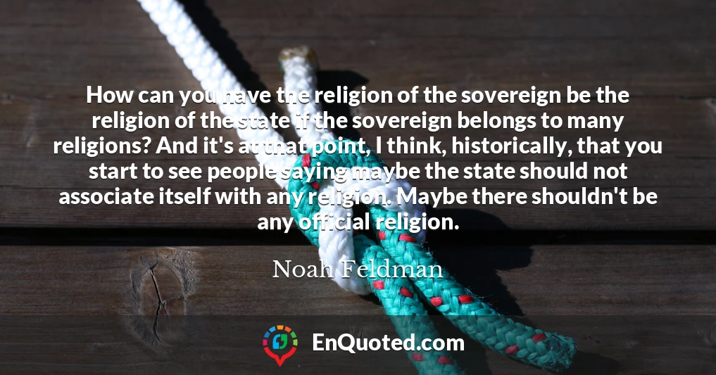 How can you have the religion of the sovereign be the religion of the state if the sovereign belongs to many religions? And it's at that point, I think, historically, that you start to see people saying maybe the state should not associate itself with any religion. Maybe there shouldn't be any official religion.