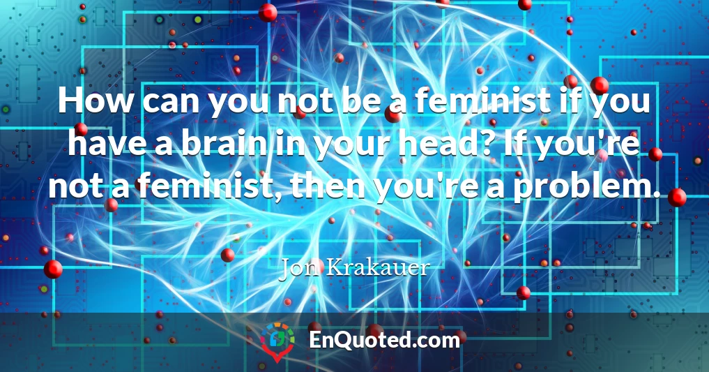How can you not be a feminist if you have a brain in your head? If you're not a feminist, then you're a problem.