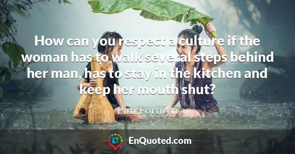 How can you respect a culture if the woman has to walk several steps behind her man, has to stay in the kitchen and keep her mouth shut?