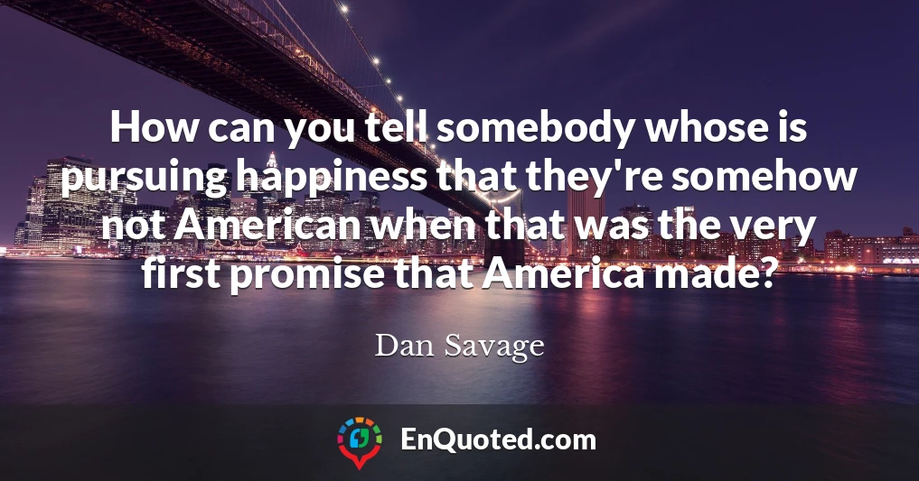 How can you tell somebody whose is pursuing happiness that they're somehow not American when that was the very first promise that America made?