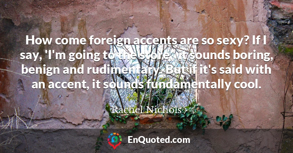 How come foreign accents are so sexy? If I say, 'I'm going to the store,' it sounds boring, benign and rudimentary. But if it's said with an accent, it sounds fundamentally cool.