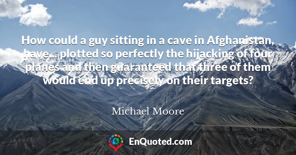 How could a guy sitting in a cave in Afghanistan, have... plotted so perfectly the hijacking of four planes and then guaranteed that three of them would end up precisely on their targets?