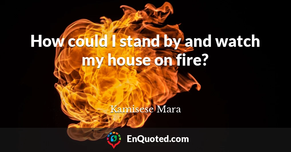 How could I stand by and watch my house on fire?