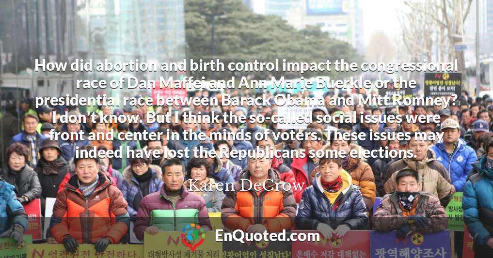 How did abortion and birth control impact the congressional race of Dan Maffei and Ann Marie Buerkle or the presidential race between Barack Obama and Mitt Romney? I don't know. But I think the so-called social issues were front and center in the minds of voters. These issues may indeed have lost the Republicans some elections.