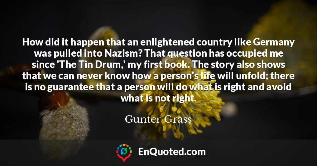 How did it happen that an enlightened country like Germany was pulled into Nazism? That question has occupied me since 'The Tin Drum,' my first book. The story also shows that we can never know how a person's life will unfold; there is no guarantee that a person will do what is right and avoid what is not right.