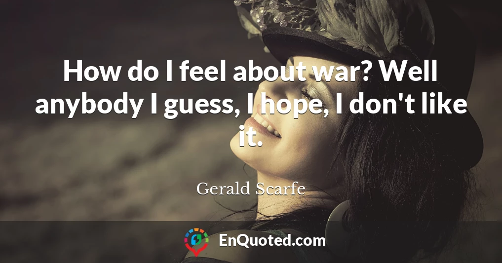 How do I feel about war? Well anybody I guess, I hope, I don't like it.
