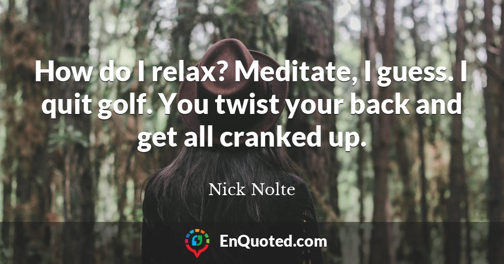 How do I relax? Meditate, I guess. I quit golf. You twist your back and get all cranked up.