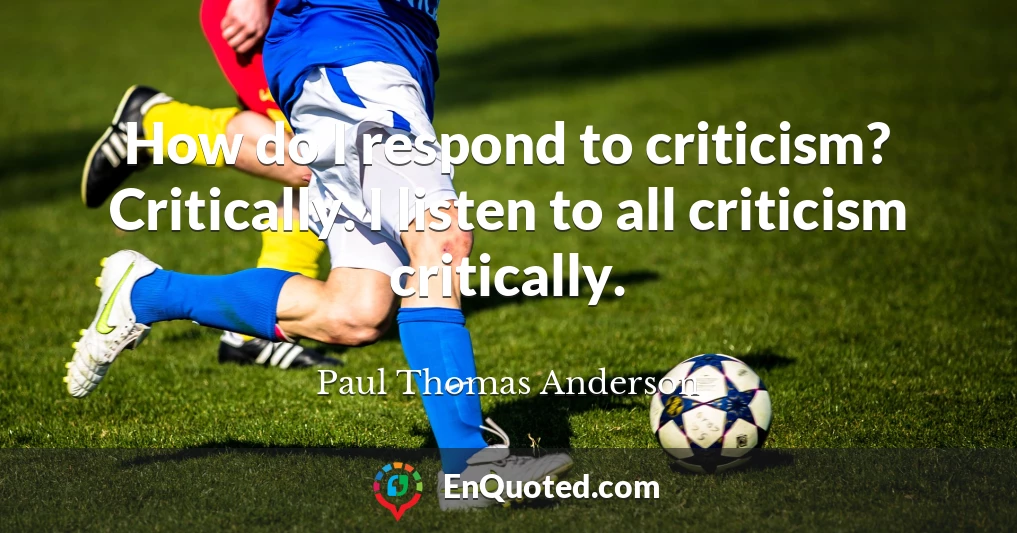 How do I respond to criticism? Critically. I listen to all criticism critically.