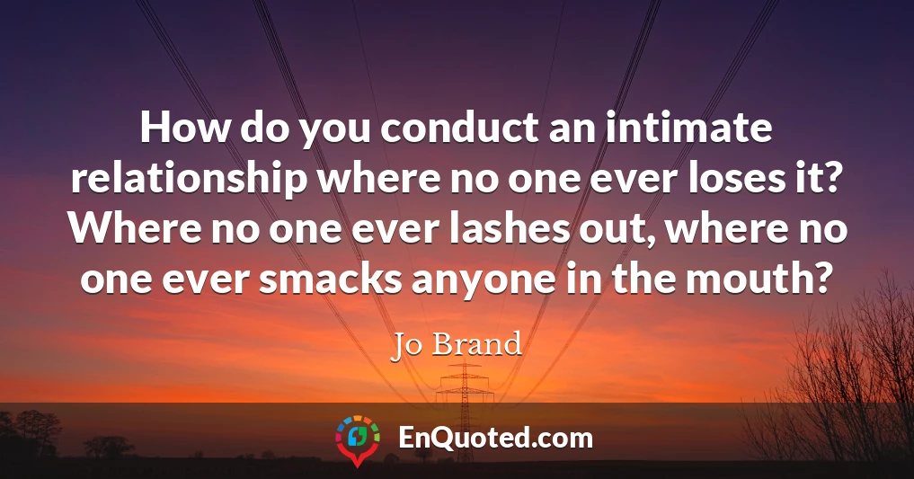 How do you conduct an intimate relationship where no one ever loses it? Where no one ever lashes out, where no one ever smacks anyone in the mouth?