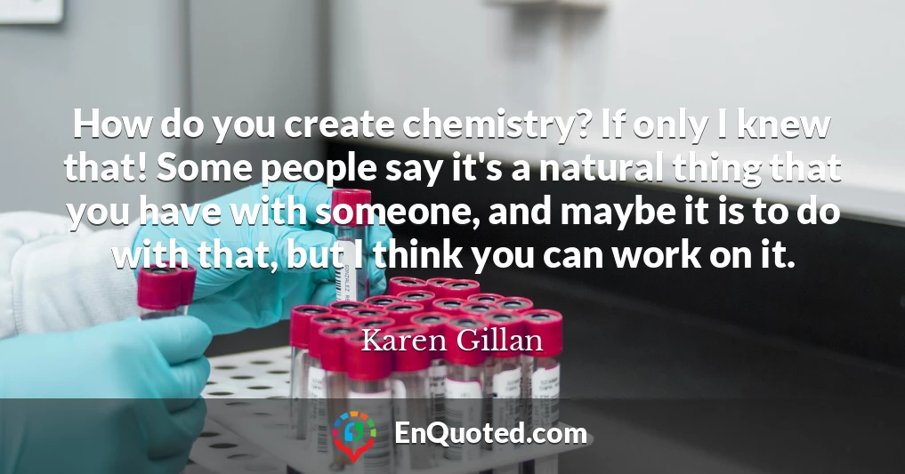 How do you create chemistry? If only I knew that! Some people say it's a natural thing that you have with someone, and maybe it is to do with that, but I think you can work on it.