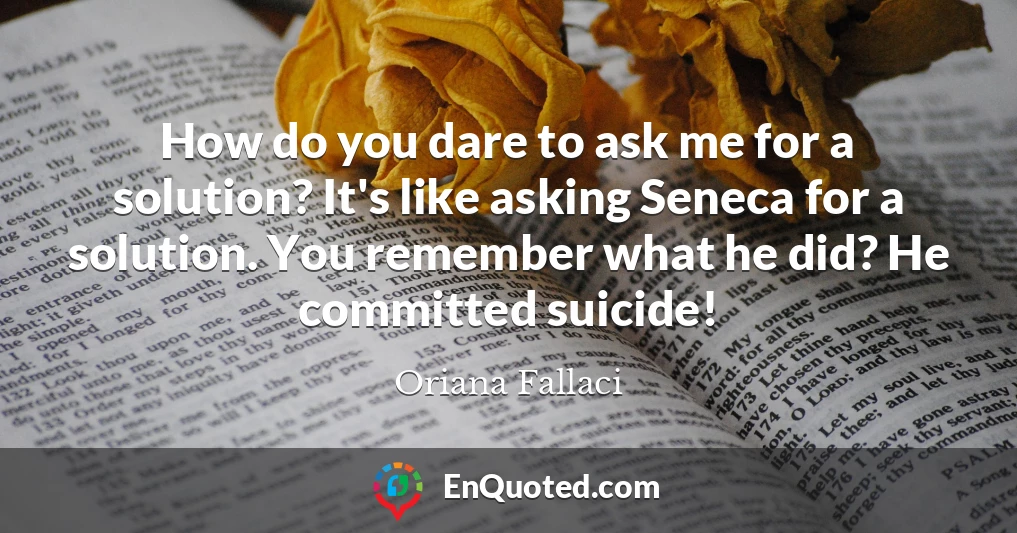 How do you dare to ask me for a solution? It's like asking Seneca for a solution. You remember what he did? He committed suicide!