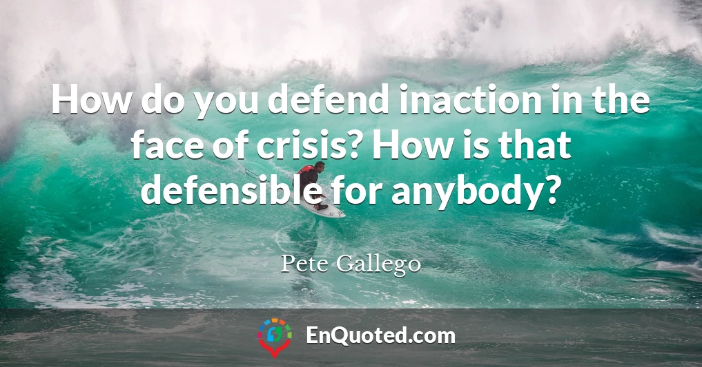 How do you defend inaction in the face of crisis? How is that defensible for anybody?