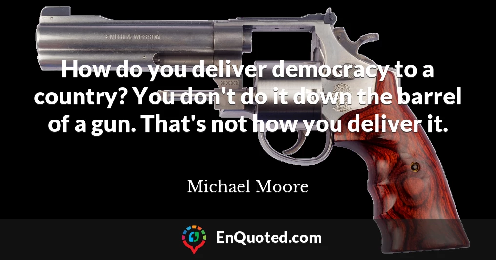 How do you deliver democracy to a country? You don't do it down the barrel of a gun. That's not how you deliver it.