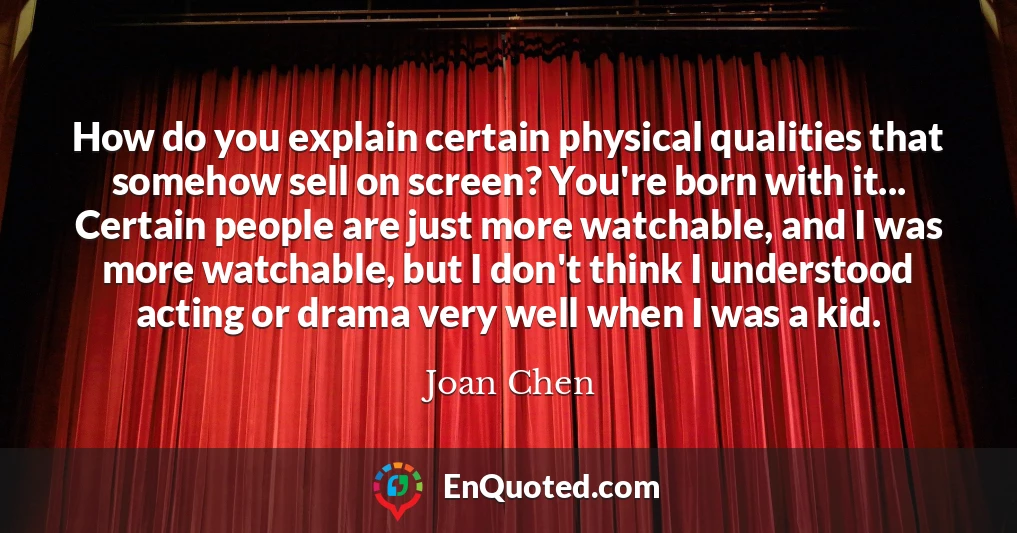 How do you explain certain physical qualities that somehow sell on screen? You're born with it... Certain people are just more watchable, and I was more watchable, but I don't think I understood acting or drama very well when I was a kid.