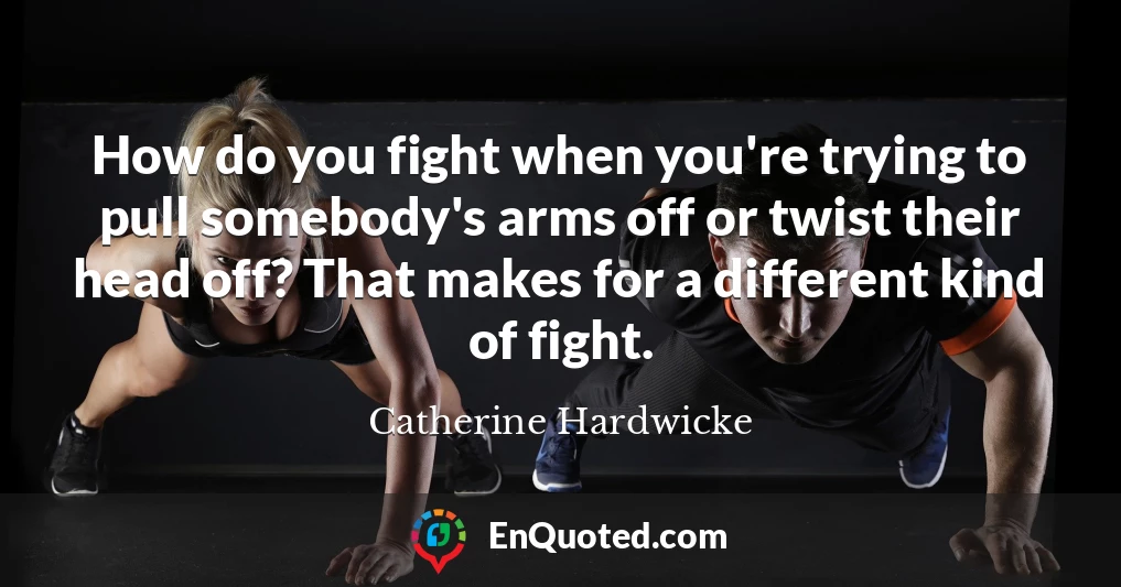 How do you fight when you're trying to pull somebody's arms off or twist their head off? That makes for a different kind of fight.