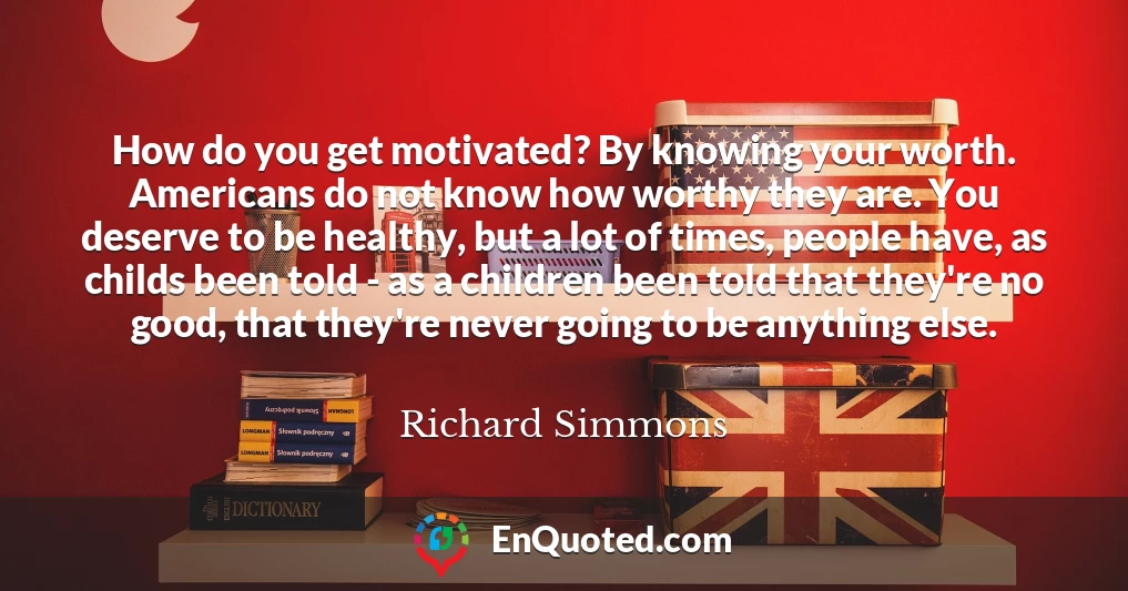How do you get motivated? By knowing your worth. Americans do not know how worthy they are. You deserve to be healthy, but a lot of times, people have, as childs been told - as a children been told that they're no good, that they're never going to be anything else.