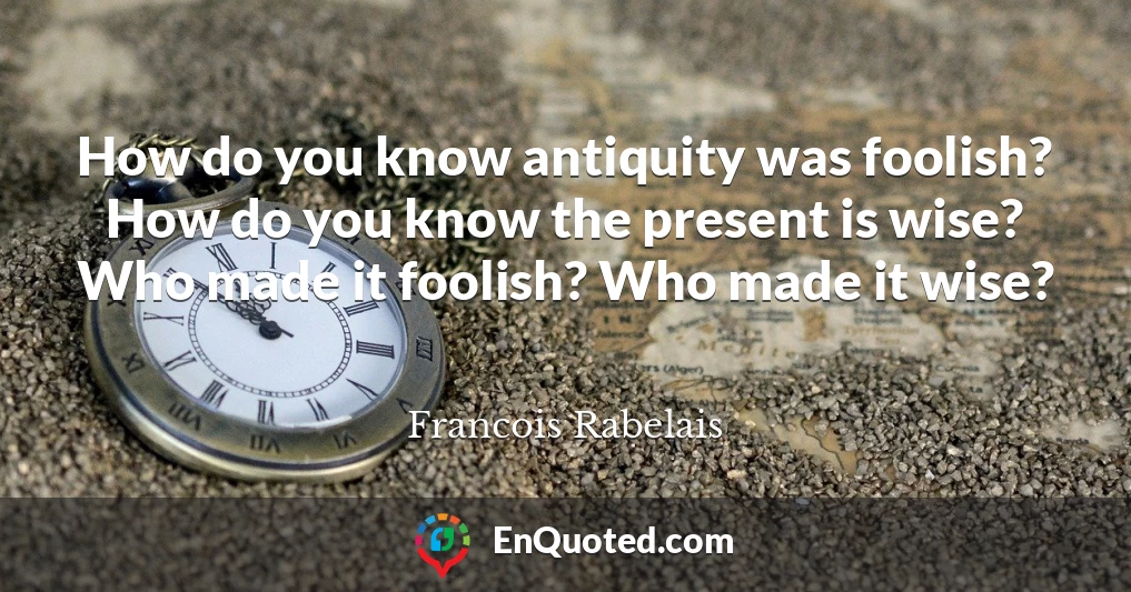 How do you know antiquity was foolish? How do you know the present is wise? Who made it foolish? Who made it wise?