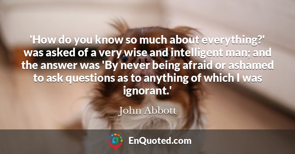 'How do you know so much about everything?' was asked of a very wise and intelligent man; and the answer was 'By never being afraid or ashamed to ask questions as to anything of which I was ignorant.'