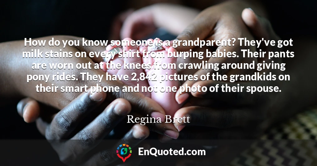 How do you know someone is a grandparent? They've got milk stains on every shirt from burping babies. Their pants are worn out at the knees from crawling around giving pony rides. They have 2,842 pictures of the grandkids on their smart phone and not one photo of their spouse.