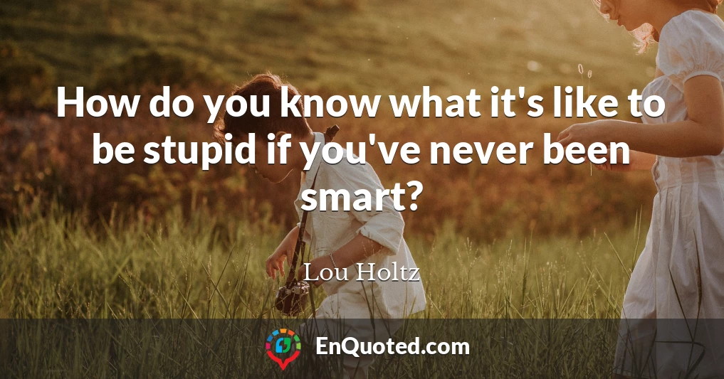 How do you know what it's like to be stupid if you've never been smart?