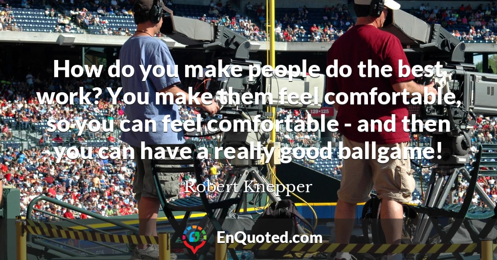 How do you make people do the best work? You make them feel comfortable, so you can feel comfortable - and then you can have a really good ballgame!