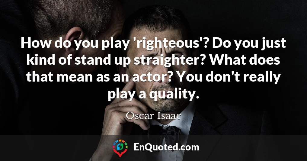 How do you play 'righteous'? Do you just kind of stand up straighter? What does that mean as an actor? You don't really play a quality.