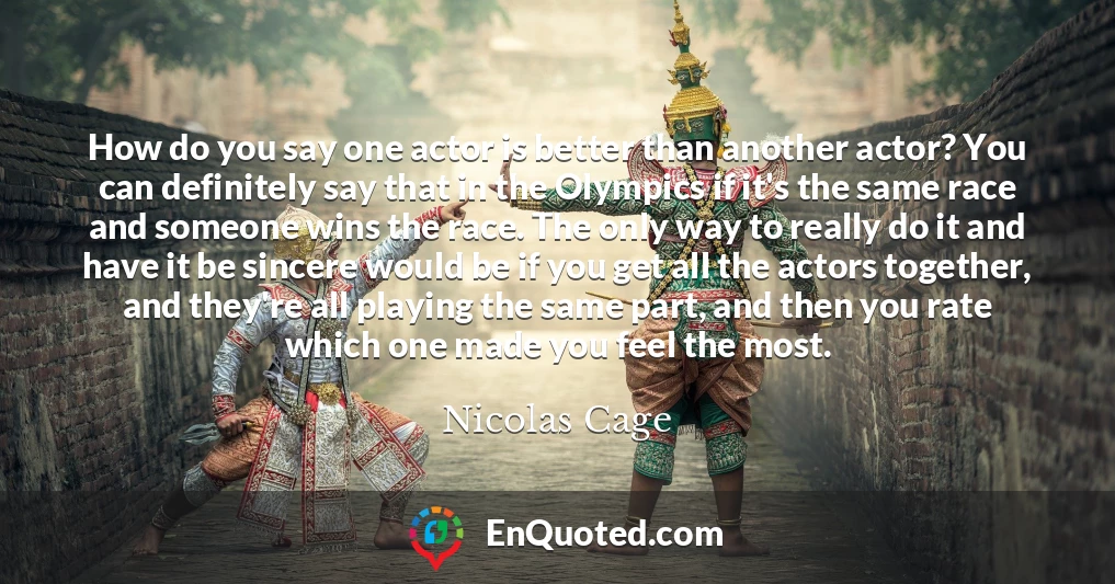 How do you say one actor is better than another actor? You can definitely say that in the Olympics if it's the same race and someone wins the race. The only way to really do it and have it be sincere would be if you get all the actors together, and they're all playing the same part, and then you rate which one made you feel the most.