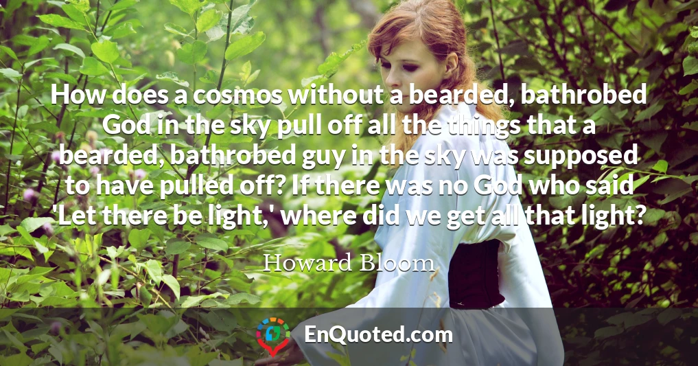 How does a cosmos without a bearded, bathrobed God in the sky pull off all the things that a bearded, bathrobed guy in the sky was supposed to have pulled off? If there was no God who said 'Let there be light,' where did we get all that light?