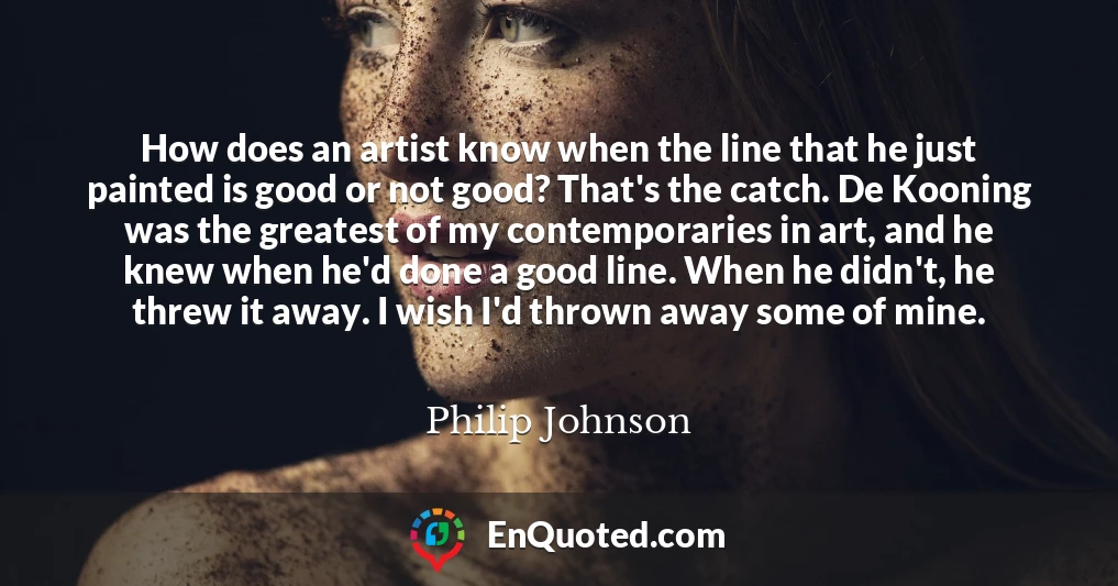 How does an artist know when the line that he just painted is good or not good? That's the catch. De Kooning was the greatest of my contemporaries in art, and he knew when he'd done a good line. When he didn't, he threw it away. I wish I'd thrown away some of mine.
