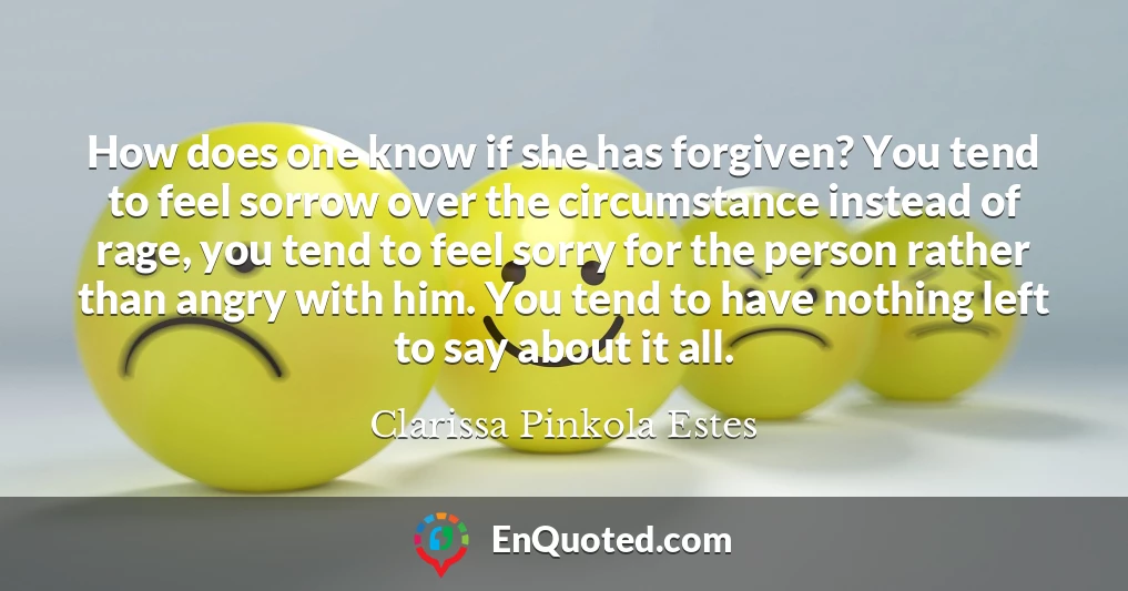 How does one know if she has forgiven? You tend to feel sorrow over the circumstance instead of rage, you tend to feel sorry for the person rather than angry with him. You tend to have nothing left to say about it all.