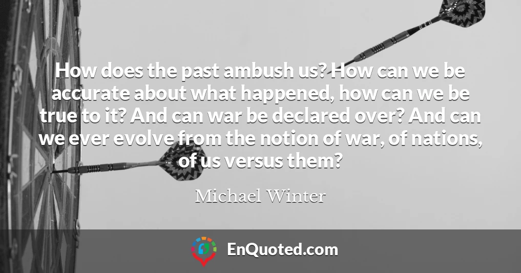 How does the past ambush us? How can we be accurate about what happened, how can we be true to it? And can war be declared over? And can we ever evolve from the notion of war, of nations, of us versus them?