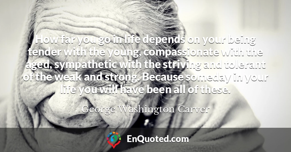 How far you go in life depends on your being tender with the young, compassionate with the aged, sympathetic with the striving and tolerant of the weak and strong. Because someday in your life you will have been all of these.